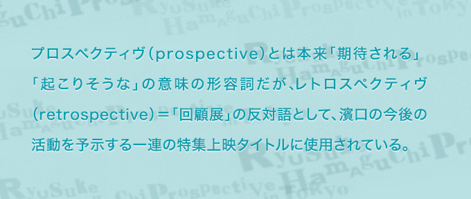 プロスペクティヴ（prospective）とは本来「期待される」「起こりそうな」の意味の形容詞だが、レトロスペクティヴ（retorospective）＝「回顧展」の反対語として、濱口の今後の活動を予示する一連の特集上映タイトルに使用されている。