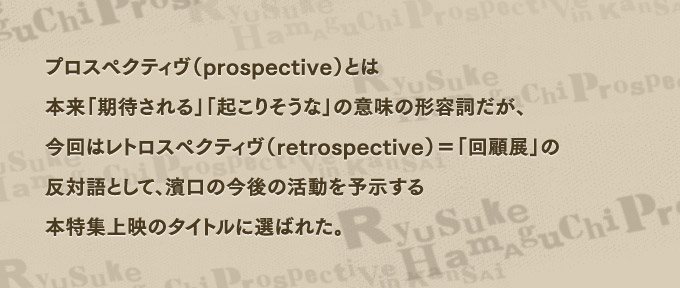 プロスペクティヴ（prospective）とは本来「期待される」「起こりそうな」の意味の形容詞だが、今回はレトロスペクティヴ（retrospective）＝「回顧展」の反対語として、濱口の今後の活動を予示する本特集上映のタイトルに選ばれた。