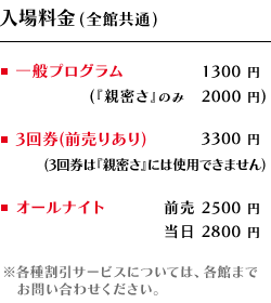 【入場料金（全館共通）】・一般プログラム　1300円（『親密さ』のみ　2000円）　・3回券[前売りあり]　3300円（3回券は『親密』さには使用できません）　・オールナイト　前売 2500円／当日 2800円　※各種割引サービスについては、各館までお問い合わせください。